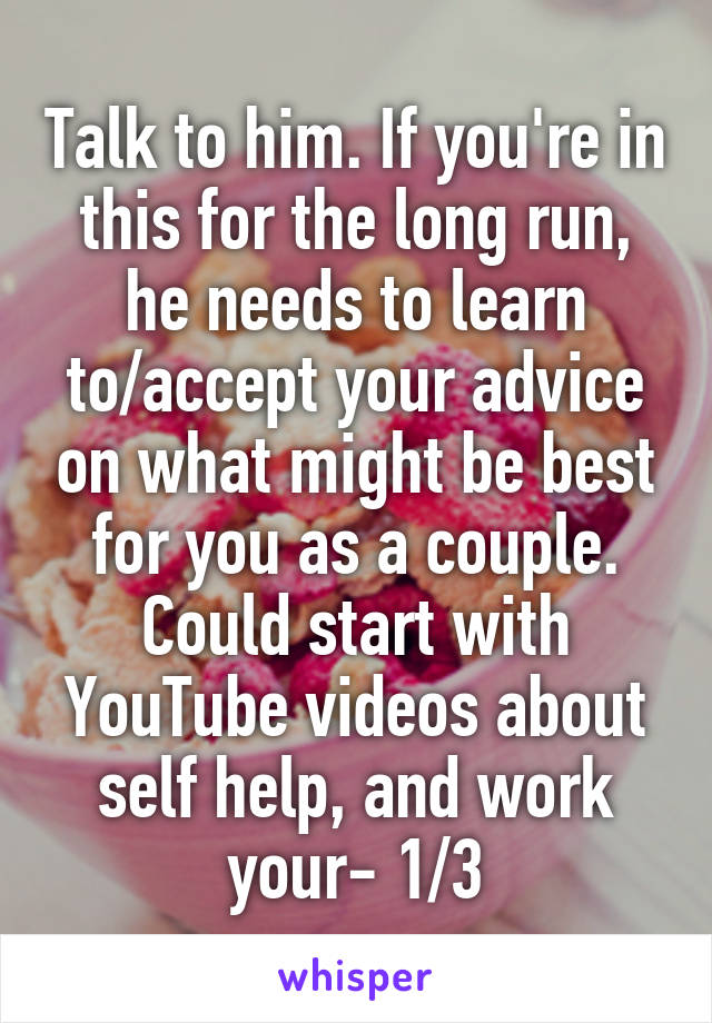 Talk to him. If you're in this for the long run, he needs to learn to/accept your advice on what might be best for you as a couple.
Could start with YouTube videos about self help, and work your- 1/3