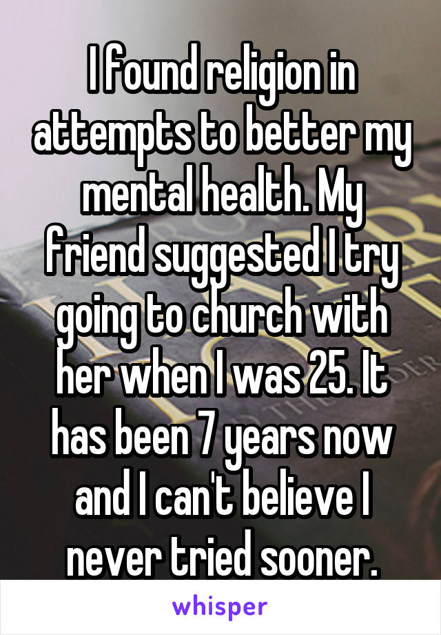 I found religion in attempts to better my mental health. My friend suggested I try going to church with her when I was 25. It has been 7 years now and I can't believe I never tried sooner.