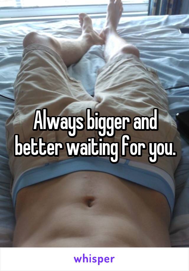 Always bigger and better waiting for you.