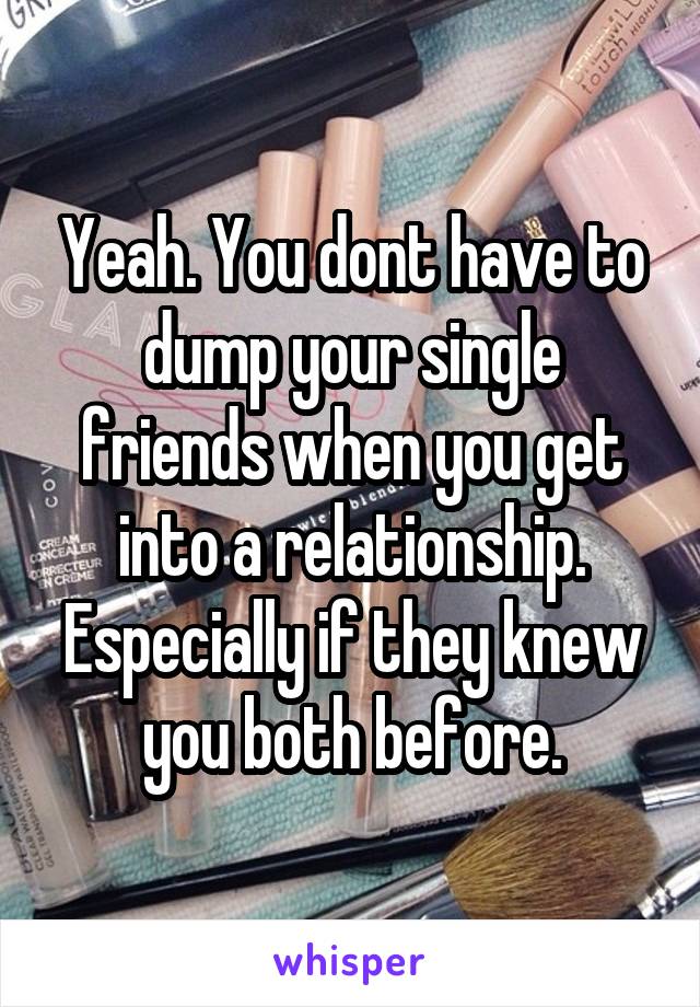 Yeah. You dont have to dump your single friends when you get into a relationship. Especially if they knew you both before.