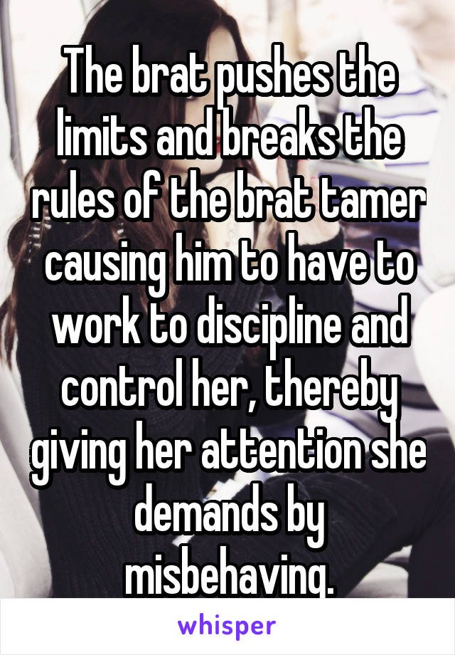 The brat pushes the limits and breaks the rules of the brat tamer causing him to have to work to discipline and control her, thereby giving her attention she demands by misbehaving.