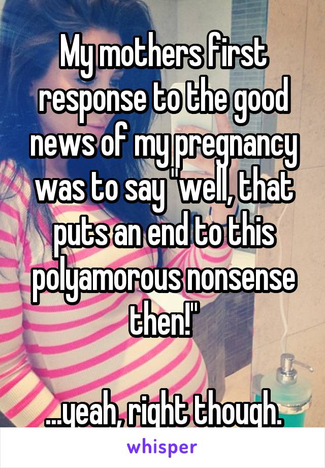 My mothers first response to the good news of my pregnancy was to say "well, that puts an end to this polyamorous nonsense then!"

...yeah, right though.