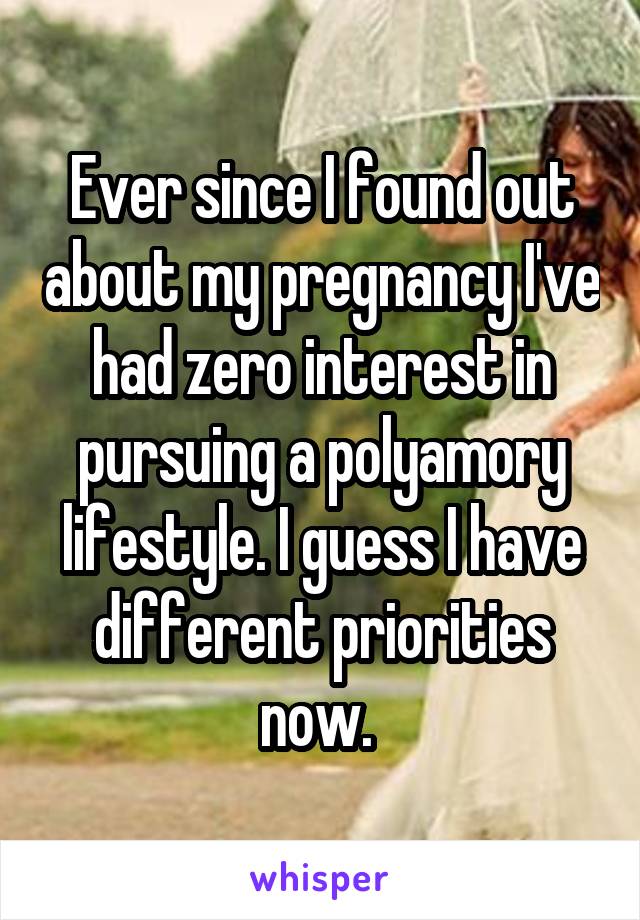Ever since I found out about my pregnancy I've had zero interest in pursuing a polyamory lifestyle. I guess I have different priorities now. 