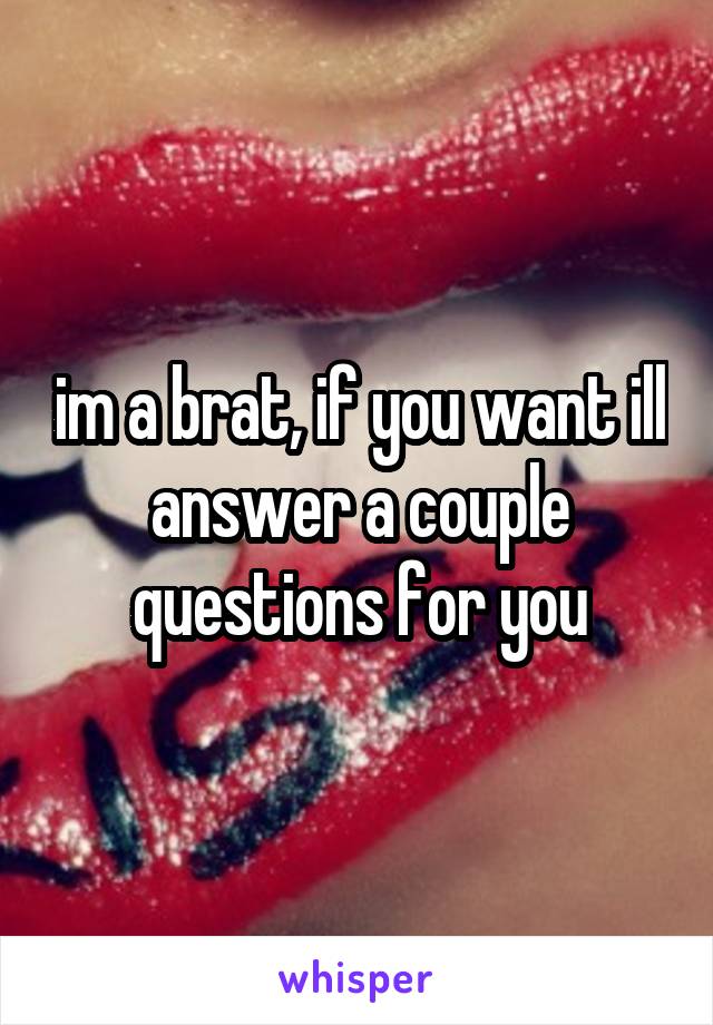 im a brat, if you want ill answer a couple questions for you