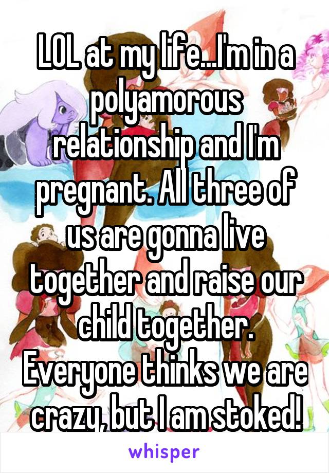 LOL at my life...I'm in a polyamorous relationship and I'm pregnant. All three of us are gonna live together and raise our child together. Everyone thinks we are crazy, but I am stoked!