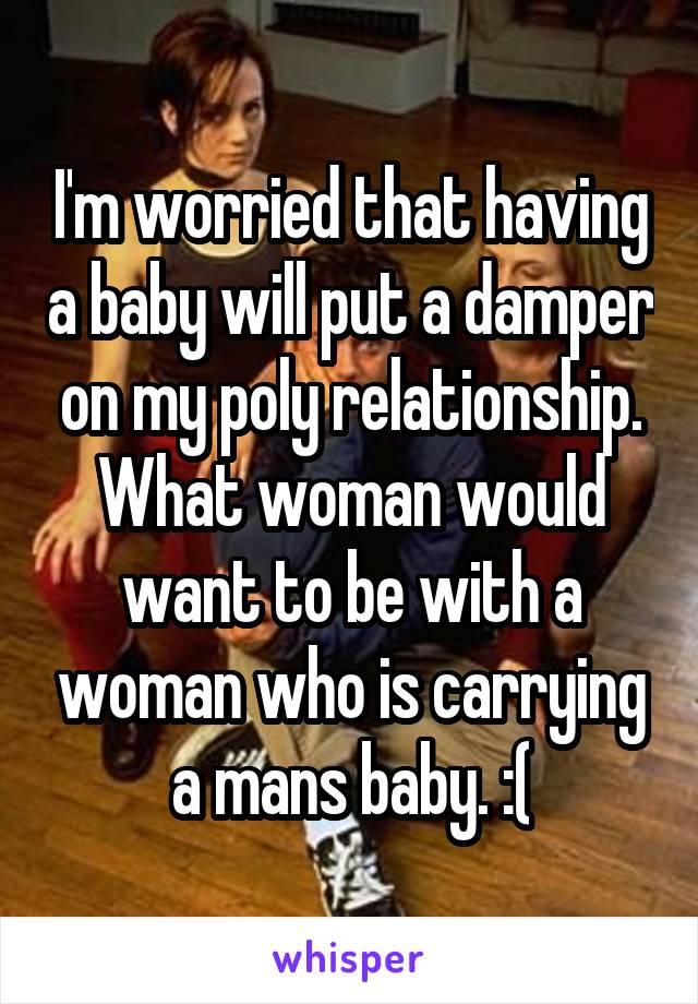 I'm worried that having a baby will put a damper on my poly relationship. What woman would want to be with a woman who is carrying a mans baby. :(