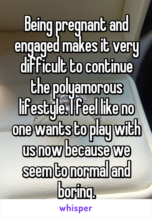 Being pregnant and engaged makes it very difficult to continue the polyamorous lifestyle. I feel like no one wants to play with us now because we seem to normal and boring.