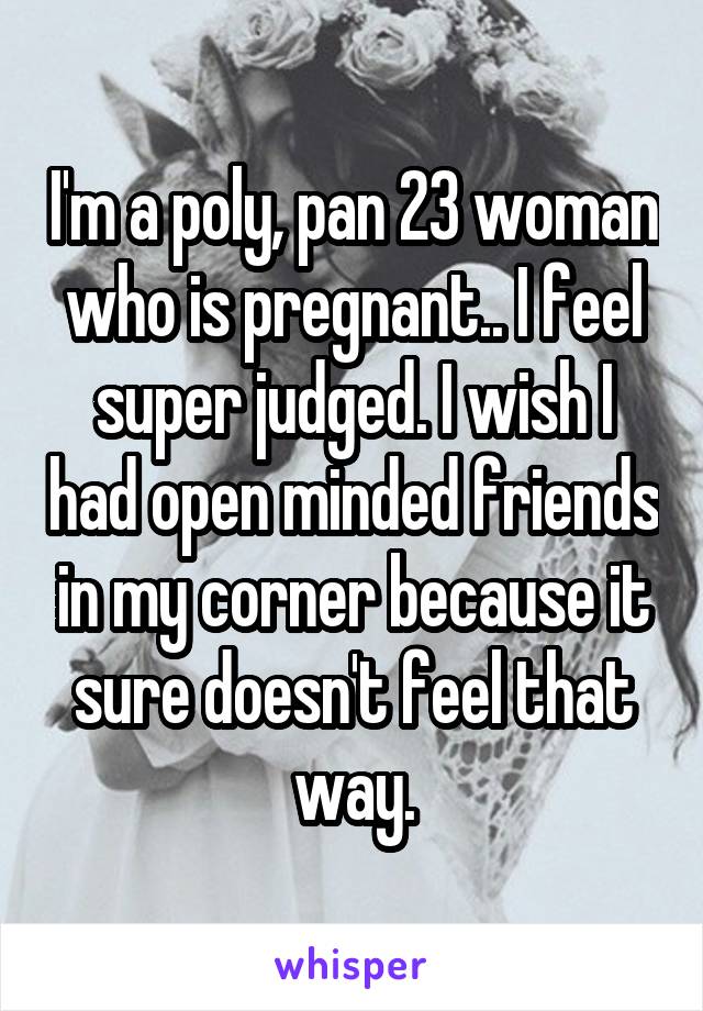 I'm a poly, pan 23 woman who is pregnant.. I feel super judged. I wish I had open minded friends in my corner because it sure doesn't feel that way.