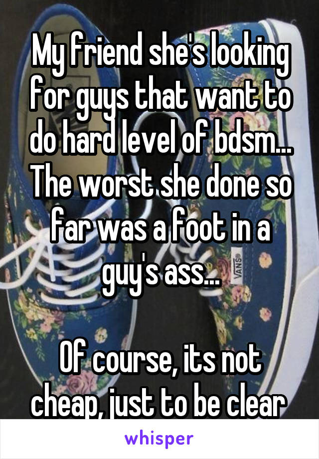 My friend she's looking for guys that want to do hard level of bdsm...
The worst she done so far was a foot in a guy's ass...

Of course, its not cheap, just to be clear 