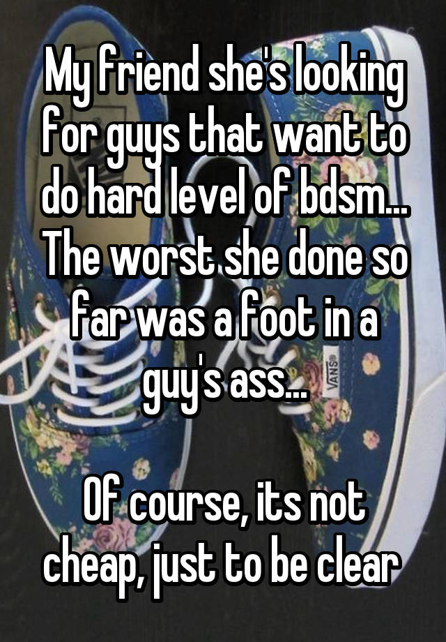 My friend she's looking for guys that want to do hard level of bdsm...
The worst she done so far was a foot in a guy's ass...

Of course, its not cheap, just to be clear 