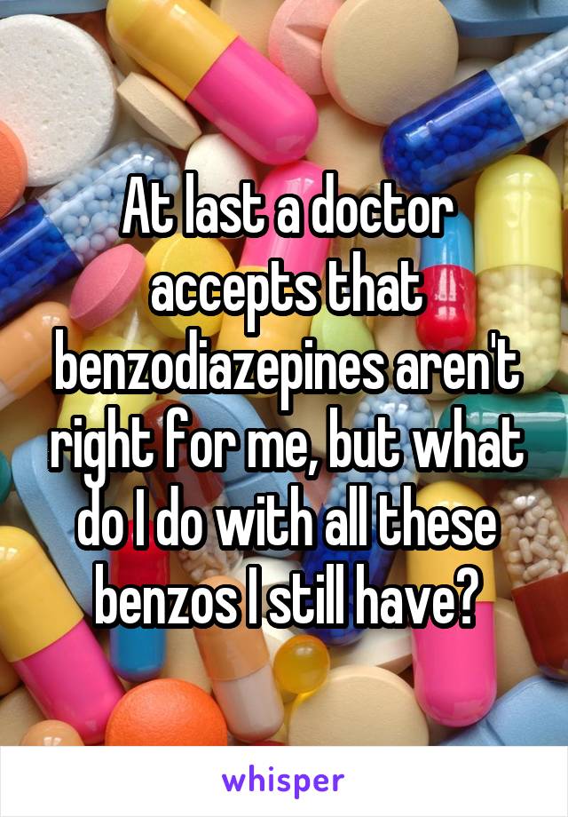 At last a doctor accepts that benzodiazepines aren't right for me, but what do I do with all these benzos I still have?