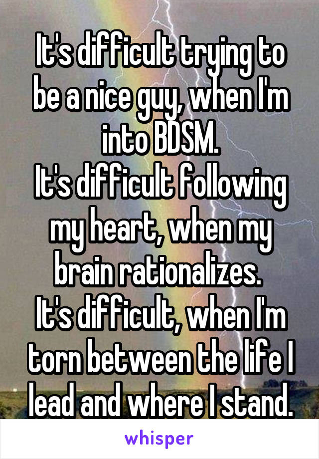 It's difficult trying to be a nice guy, when I'm into BDSM.
It's difficult following my heart, when my brain rationalizes. 
It's difficult, when I'm torn between the life I lead and where I stand.