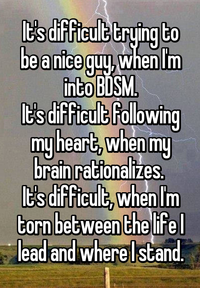 It's difficult trying to be a nice guy, when I'm into BDSM.
It's difficult following my heart, when my brain rationalizes. 
It's difficult, when I'm torn between the life I lead and where I stand.