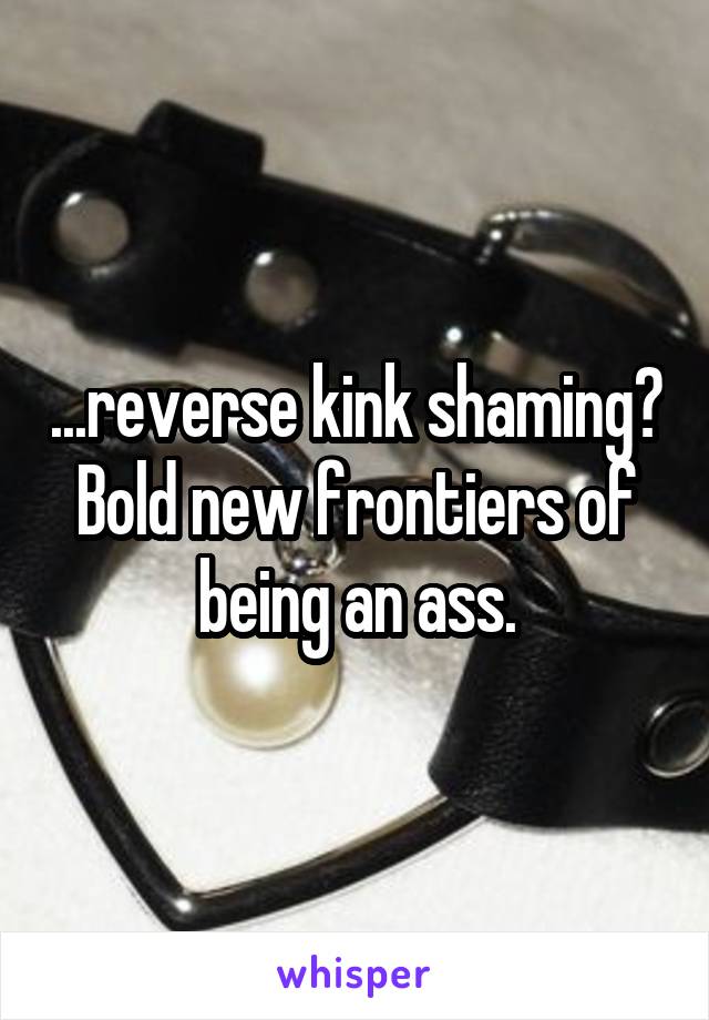 ...reverse kink shaming?
Bold new frontiers of being an ass.