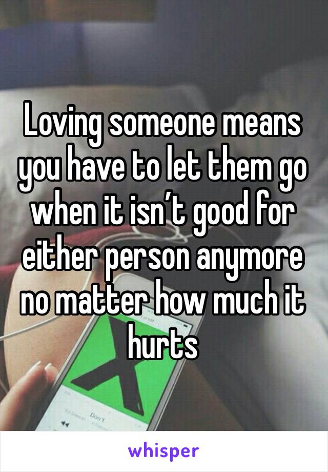 Loving someone means you have to let them go when it isn’t good for either person anymore no matter how much it hurts 