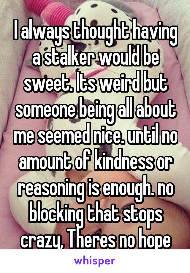 I always thought having a stalker would be sweet. Its weird but someone being all about me seemed nice. until no amount of kindness or reasoning is enough. no blocking that stops crazy, Theres no hope