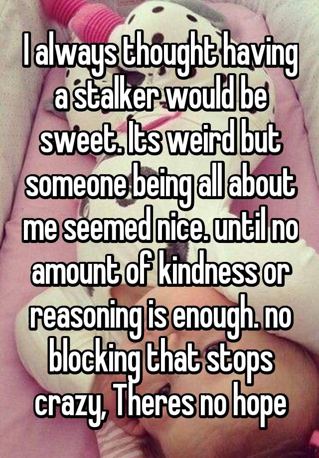 I always thought having a stalker would be sweet. Its weird but someone being all about me seemed nice. until no amount of kindness or reasoning is enough. no blocking that stops crazy, Theres no hope