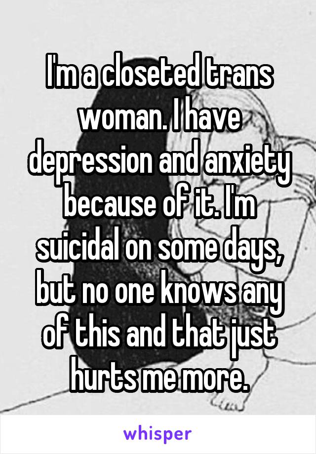I'm a closeted trans woman. I have depression and anxiety because of it. I'm suicidal on some days, but no one knows any of this and that just hurts me more.