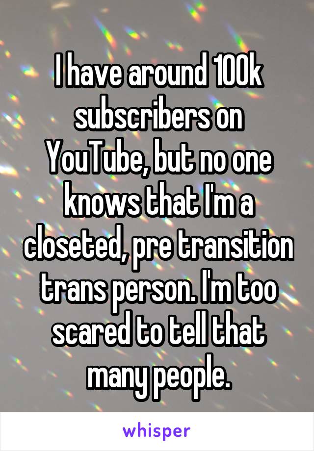 I have around 100k subscribers on YouTube, but no one knows that I'm a closeted, pre transition trans person. I'm too scared to tell that many people.