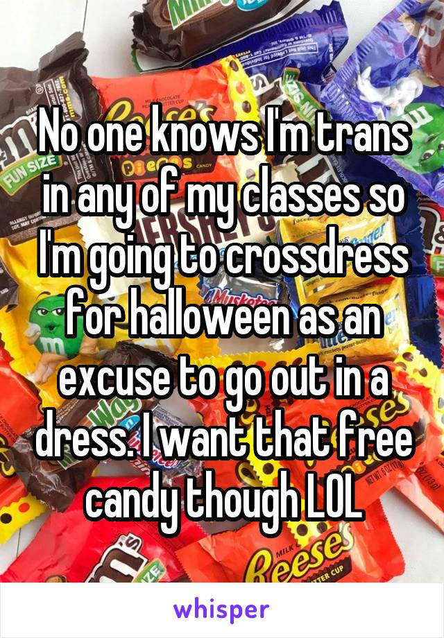 No one knows I'm trans in any of my classes so I'm going to crossdress for halloween as an excuse to go out in a dress. I want that free candy though LOL