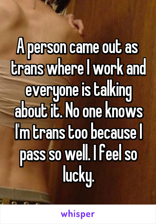 A person came out as  trans where I work and everyone is talking about it. No one knows I'm trans too because I pass so well. I feel so lucky.