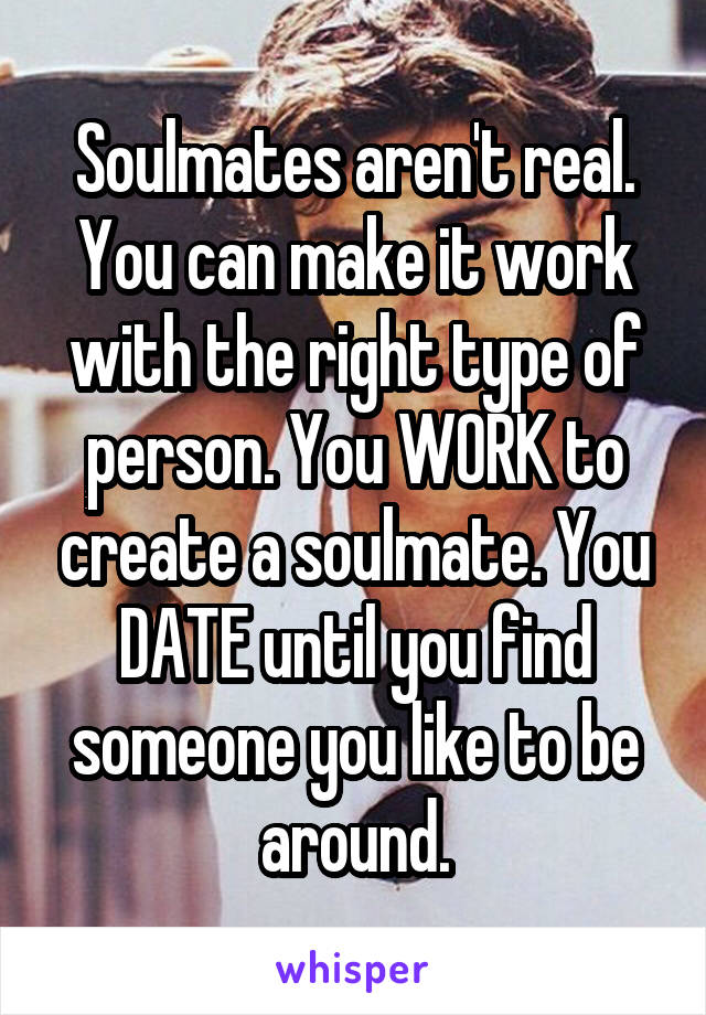 Soulmates aren't real. You can make it work with the right type of person. You WORK to create a soulmate. You DATE until you find someone you like to be around.
