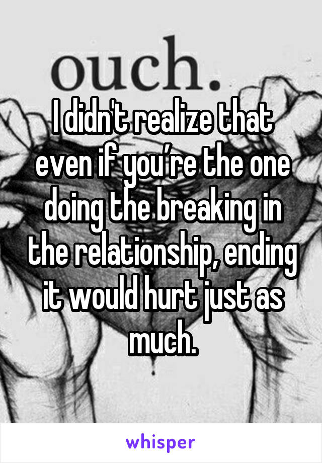 I didn't realize that even if you’re the one doing the breaking in the relationship, ending it would hurt just as much.