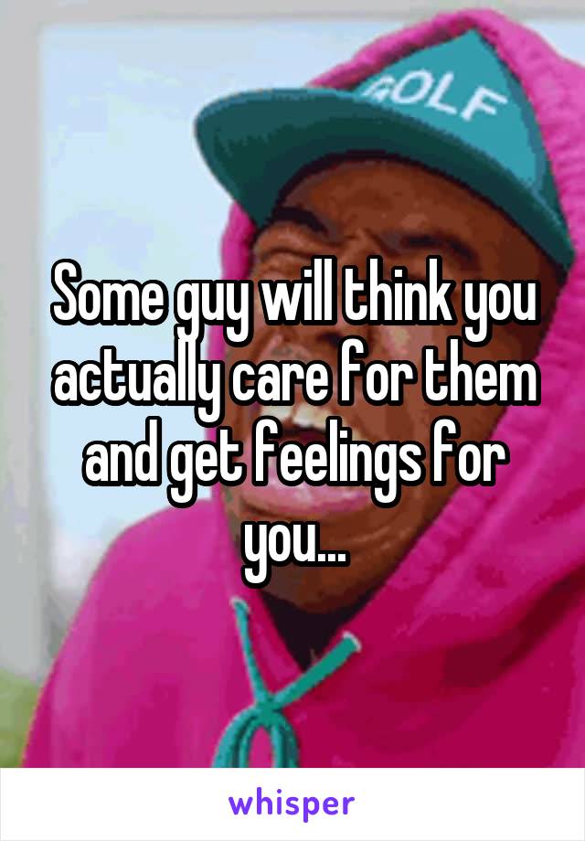 Some guy will think you actually care for them and get feelings for you...