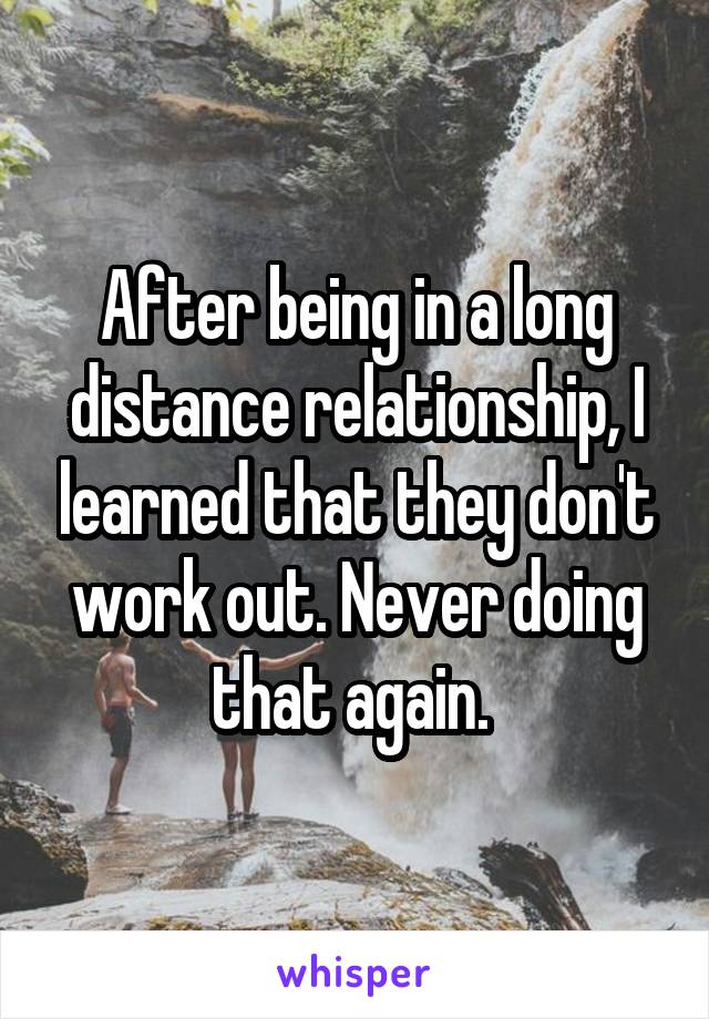 After being in a long distance relationship, I learned that they don't work out. Never doing that again. 