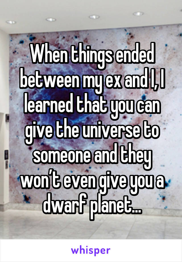 When things ended between my ex and I, I learned that you can give the universe to someone and they won’t even give you a dwarf planet...