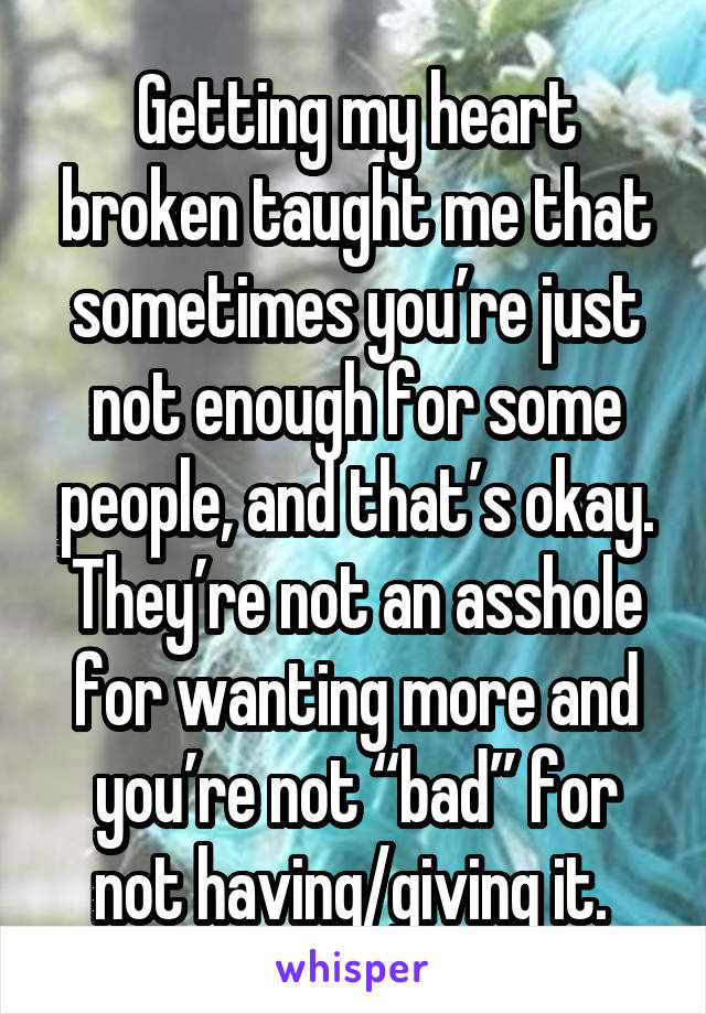 Getting my heart broken taught me that sometimes you’re just not enough for some people, and that’s okay. They’re not an asshole for wanting more and you’re not “bad” for not having/giving it. 