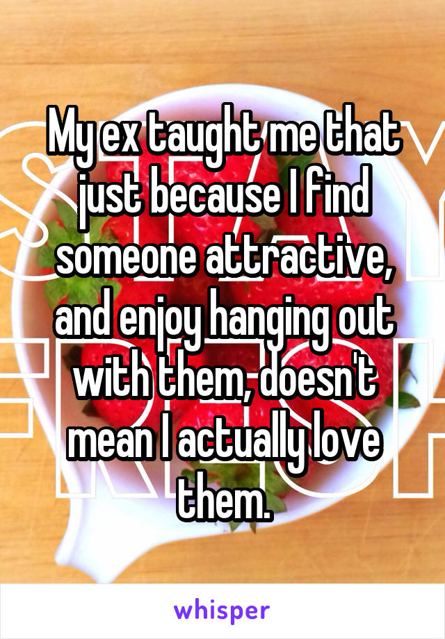 My ex taught me that just because I find someone attractive, and enjoy hanging out with them, doesn't mean I actually love them.