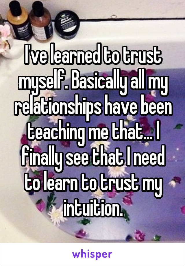 I've learned to trust myself. Basically all my relationships have been teaching me that... I finally see that I need to learn to trust my intuition.