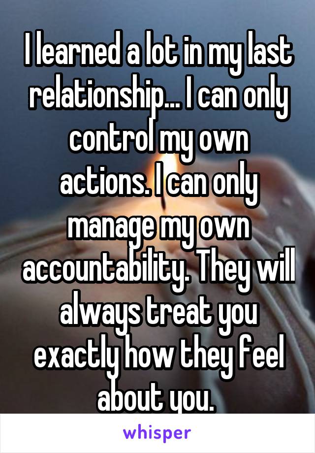 I learned a lot in my last relationship... I can only control my own actions. I can only manage my own accountability. They will always treat you exactly how they feel about you. 