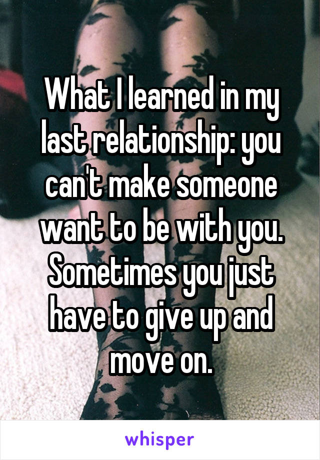 What I learned in my last relationship: you can't make someone want to be with you. Sometimes you just have to give up and move on.