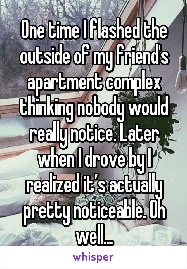 One time I flashed the outside of my friend's apartment complex thinking nobody would really notice. Later when I drove by I realized it’s actually pretty noticeable. Oh well...