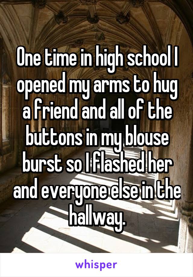 One time in high school I opened my arms to hug a friend and all of the buttons in my blouse burst so I flashed her and everyone else in the hallway.