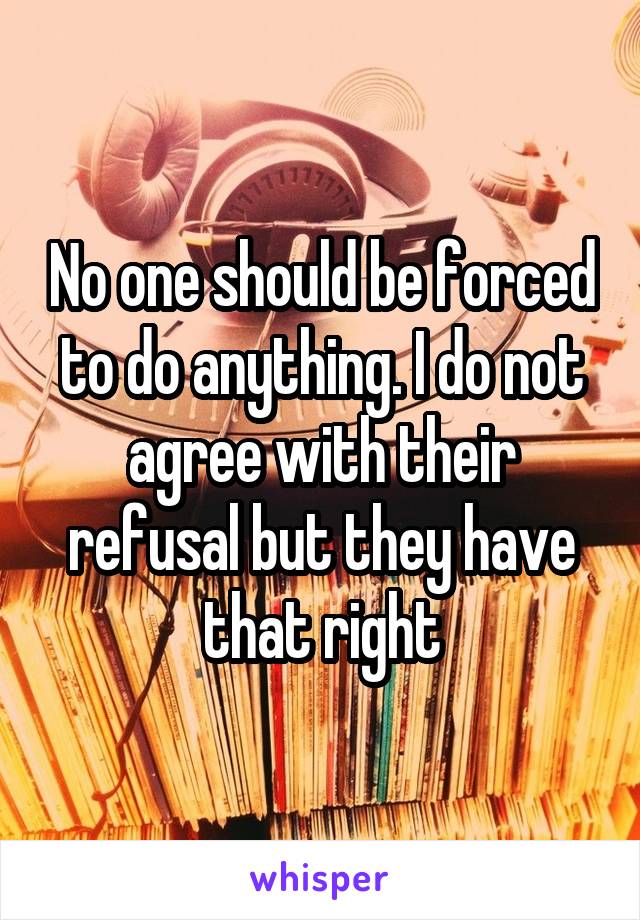 No one should be forced to do anything. I do not agree with their refusal but they have that right