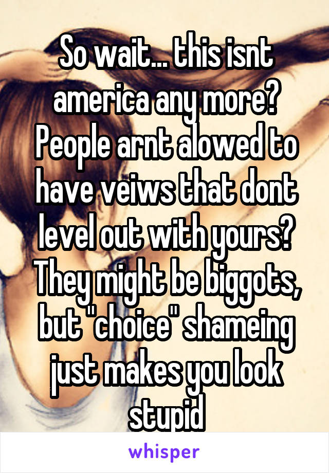 So wait... this isnt america any more? People arnt alowed to have veiws that dont level out with yours? They might be biggots, but "choice" shameing just makes you look stupid