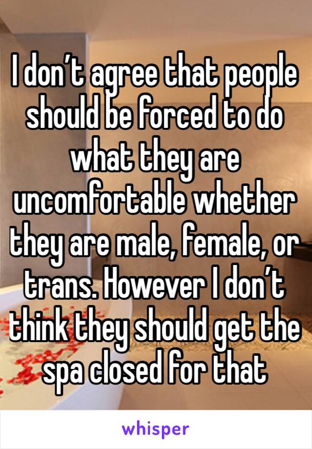 I don’t agree that people should be forced to do what they are uncomfortable whether they are male, female, or trans. However I don’t think they should get the spa closed for that