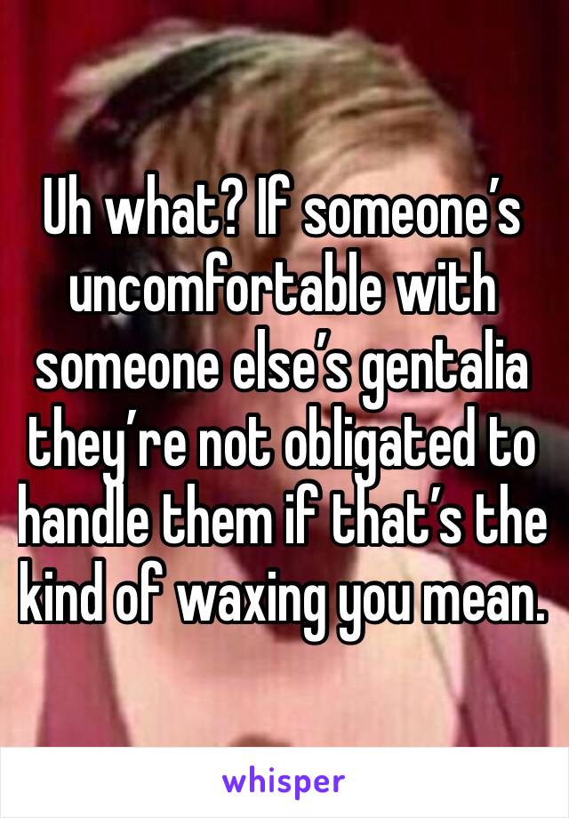 Uh what? If someone’s uncomfortable with someone else’s gentalia they’re not obligated to handle them if that’s the kind of waxing you mean. 