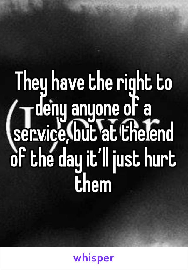 They have the right to deny anyone of a service, but at the end of the day it’ll just hurt them 