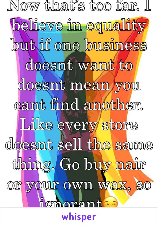 Now that’s too far. I believe in equality but if one business doesnt want to doesnt mean you cant find another. Like every store doesnt sell the same thing. Go buy nair or your own wax, so ignorant😒