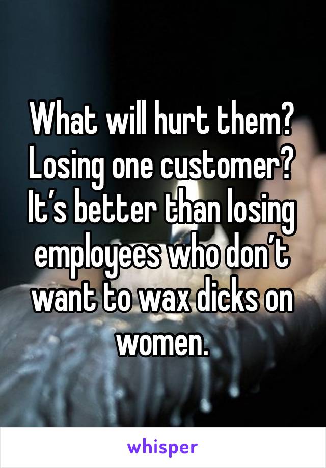 What will hurt them? Losing one customer? It’s better than losing employees who don’t want to wax dicks on women. 