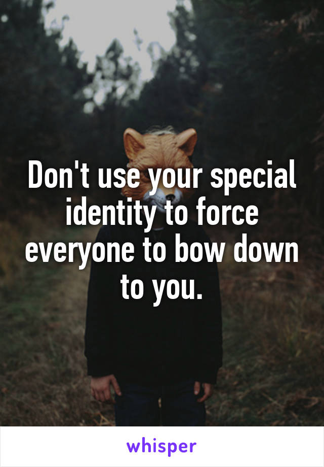 Don't use your special identity to force everyone to bow down to you.