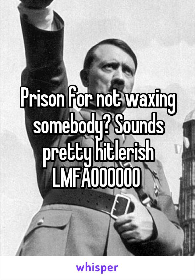 Prison for not waxing somebody? Sounds pretty hitlerish LMFAOOOOOO 