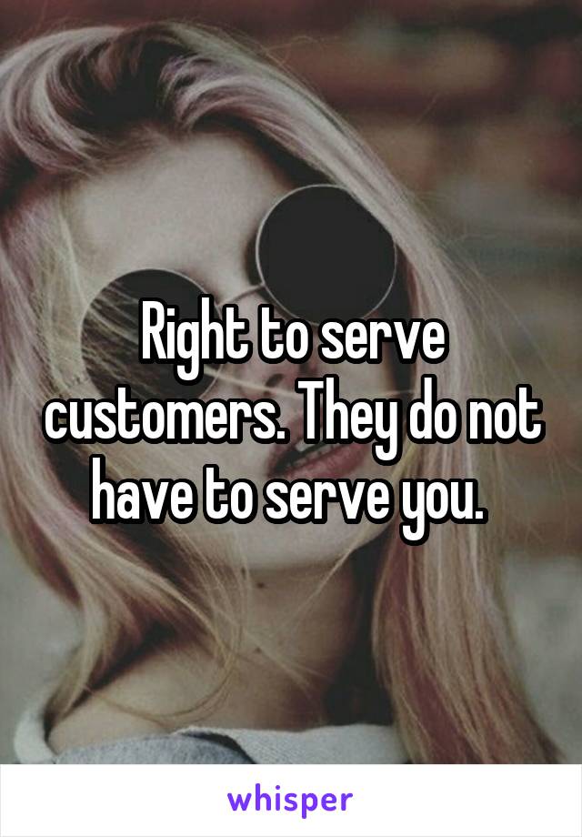 Right to serve customers. They do not have to serve you. 