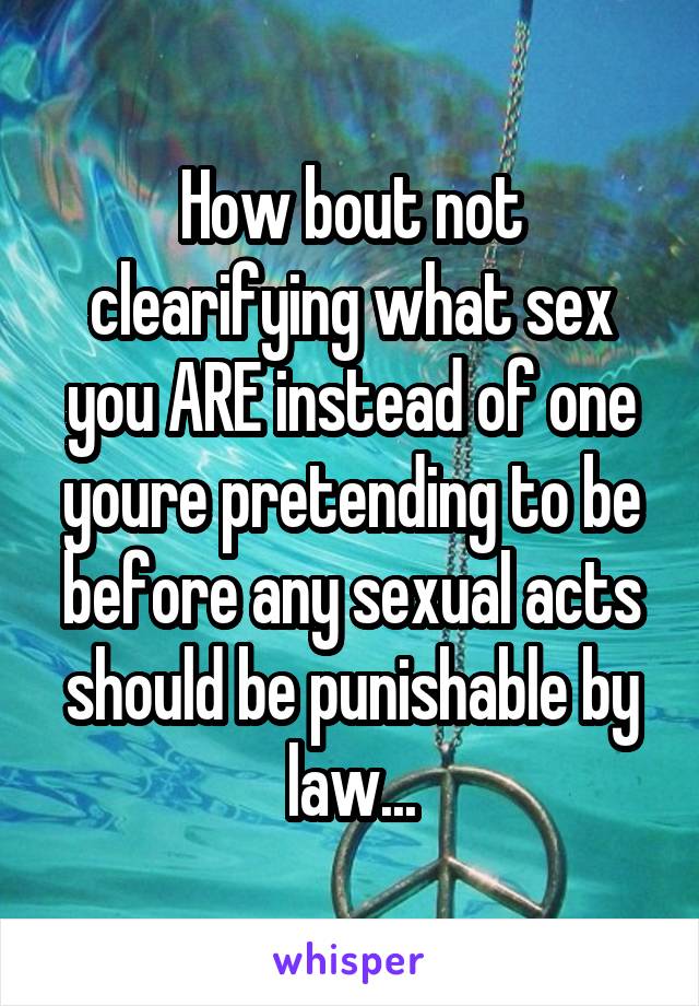 How bout not clearifying what sex you ARE instead of one youre pretending to be before any sexual acts should be punishable by law...