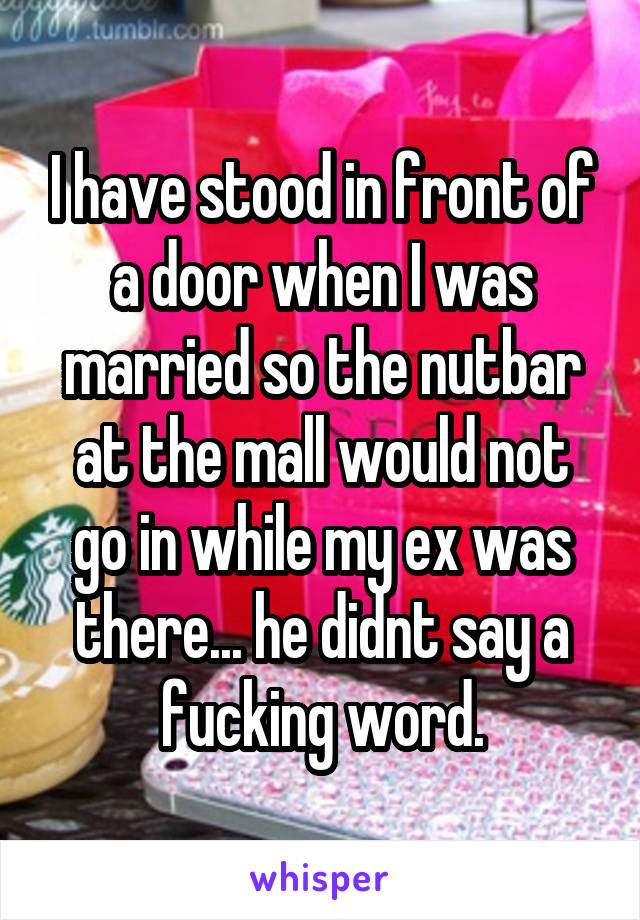 I have stood in front of a door when I was married so the nutbar at the mall would not go in while my ex was there... he didnt say a fucking word.