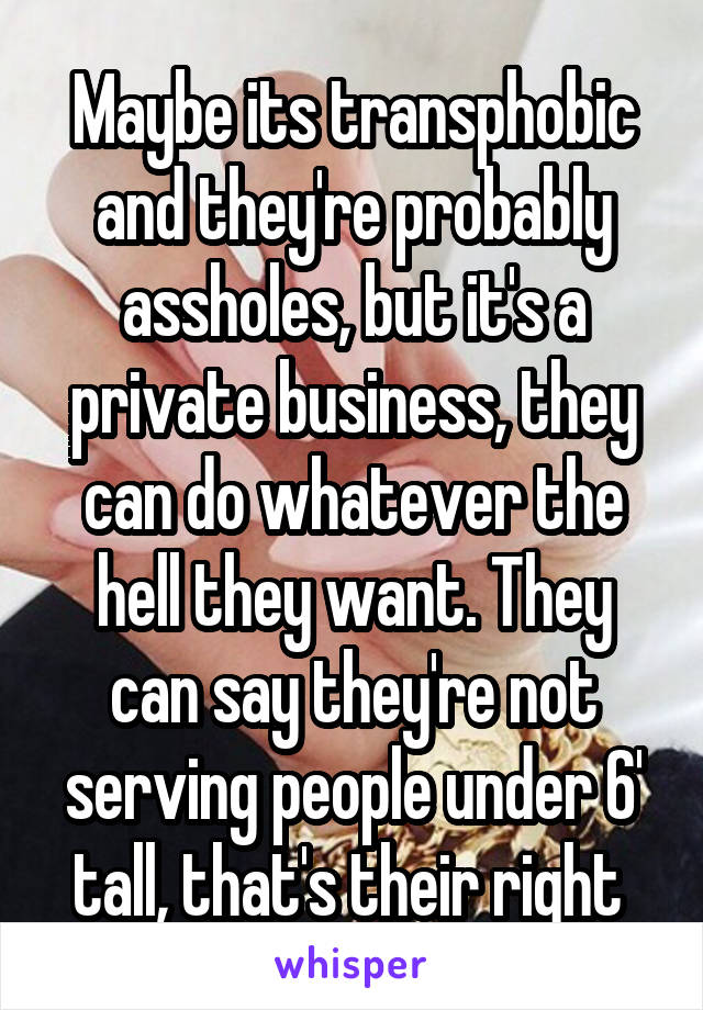 Maybe its transphobic and they're probably assholes, but it's a private business, they can do whatever the hell they want. They can say they're not serving people under 6' tall, that's their right 